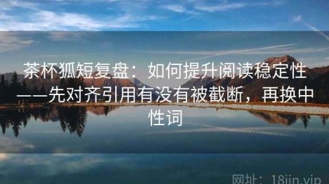 茶杯狐短复盘：如何提升阅读稳定性——先对齐引用有没有被截断，再换中性词