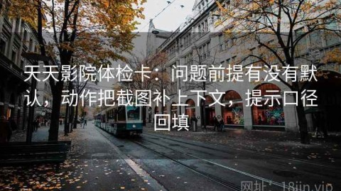 天天影院体检卡：问题前提有没有默认，动作把截图补上下文，提示口径回填