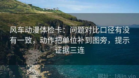 风车动漫体检卡：问题对比口径有没有一致，动作把单位补到图旁，提示证据三连