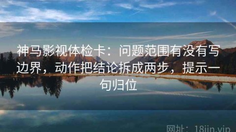 神马影视体检卡：问题范围有没有写边界，动作把结论拆成两步，提示一句归位