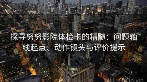 探寻努努影院体检卡的精髓：问题轴线起点、动作镜头与评价提示