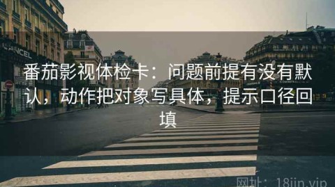 番茄影视体检卡：问题前提有没有默认，动作把对象写具体，提示口径回填