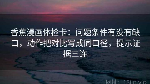 香蕉漫画体检卡：问题条件有没有缺口，动作把对比写成同口径，提示证据三连