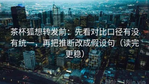 茶杯狐想转发前：先看对比口径有没有统一，再把推断改成假设句（读完更稳）