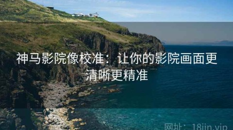 神马影院像校准：让你的影院画面更清晰更精准