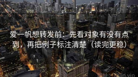 爱一帆想转发前：先看对象有没有点到，再把例子标注清楚（读完更稳）