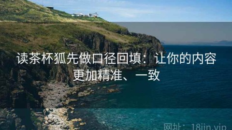 读茶杯狐先做口径回填：让你的内容更加精准、一致