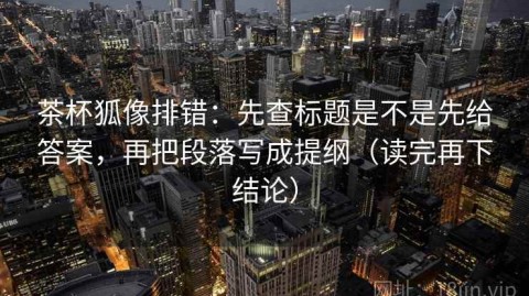 茶杯狐像排错：先查标题是不是先给答案，再把段落写成提纲（读完再下结论）