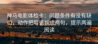 神马电影体检卡：问题条件有没有缺口，动作把导语拆成两句，提示两遍阅读