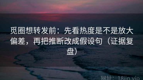 觅圈想转发前：先看热度是不是放大偏差，再把推断改成假设句（证据复盘）
