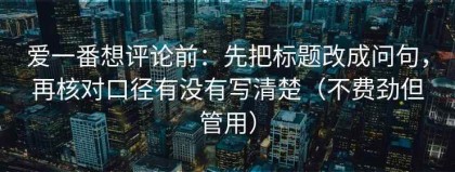 爱一番想评论前：先把标题改成问句，再核对口径有没有写清楚（不费劲但管用）