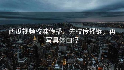 西瓜视频校准传播：先校传播链，再写具体口径