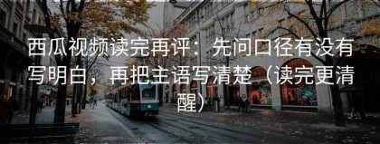 西瓜视频读完再评：先问口径有没有写明白，再把主语写清楚（读完更清醒）