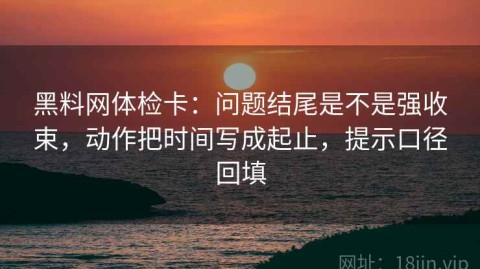 黑料网体检卡：问题结尾是不是强收束，动作把时间写成起止，提示口径回填