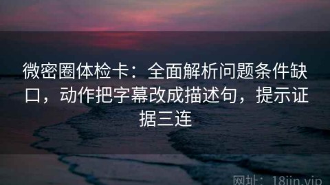 微密圈体检卡：全面解析问题条件缺口，动作把字幕改成描述句，提示证据三连