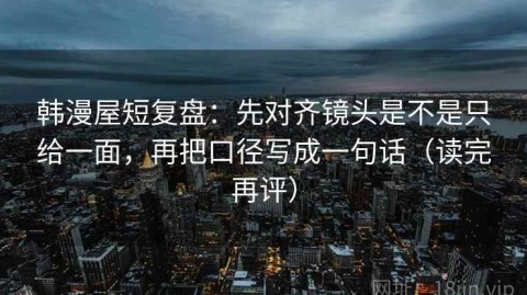 韩漫屋短复盘：先对齐镜头是不是只给一面，再把口径写成一句话（读完再评）