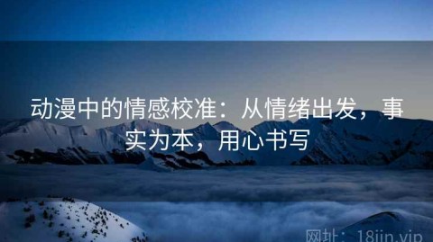 动漫中的情感校准：从情绪出发，事实为本，用心书写