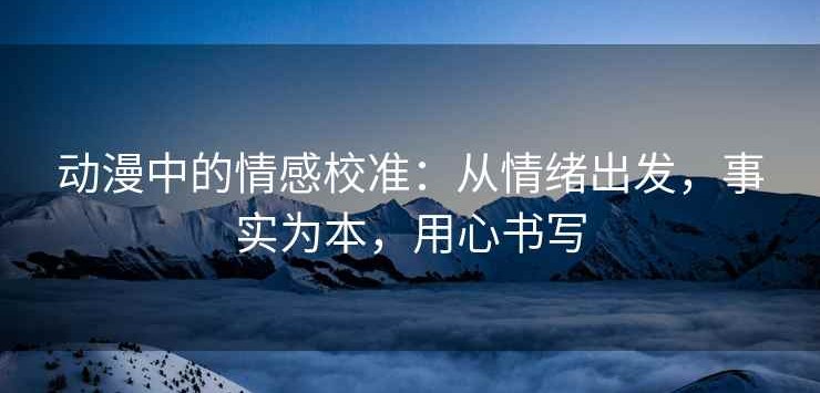 动漫中的情感校准：从情绪出发，事实为本，用心书写
