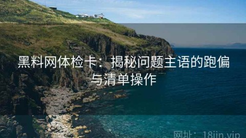 黑料网体检卡：揭秘问题主语的跑偏与清单操作