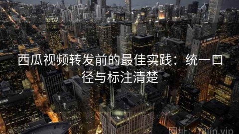 西瓜视频转发前的最佳实践：统一口径与标注清楚