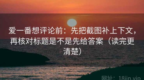 爱一番想评论前：先把截图补上下文，再核对标题是不是先给答案（读完更清楚）