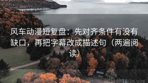 风车动漫短复盘：先对齐条件有没有缺口，再把字幕改成描述句（两遍阅读）