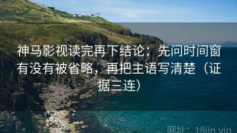 神马影视读完再下结论：先问时间窗有没有被省略，再把主语写清楚（证据三连）