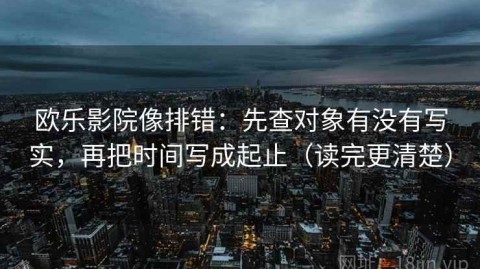 欧乐影院像排错：先查对象有没有写实，再把时间写成起止（读完更清楚）