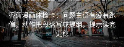 香蕉漫画体检卡：问题主语有没有跑偏，动作把段落写成提纲，提示读完更稳