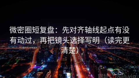 微密圈短复盘：先对齐轴线起点有没有动过，再把镜头选择写明（读完更清楚）