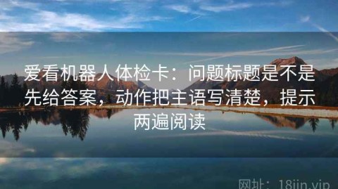 爱看机器人体检卡：问题标题是不是先给答案，动作把主语写清楚，提示两遍阅读