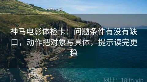 神马电影体检卡：问题条件有没有缺口，动作把对象写具体，提示读完更稳