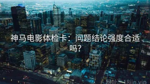 神马电影体检卡：问题结论强度合适吗？