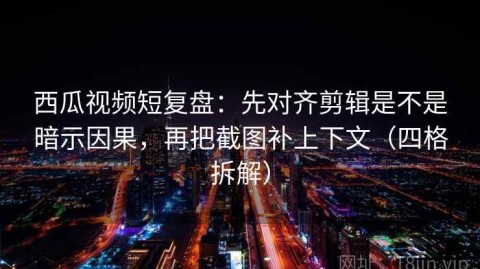 西瓜视频短复盘：先对齐剪辑是不是暗示因果，再把截图补上下文（四格拆解）