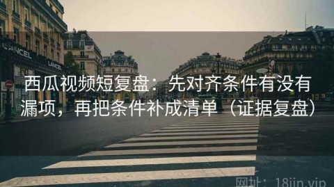 西瓜视频短复盘：先对齐条件有没有漏项，再把条件补成清单（证据复盘）