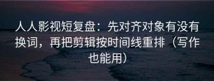 人人影视短复盘：先对齐对象有没有换词，再把剪辑按时间线重排（写作也能用）