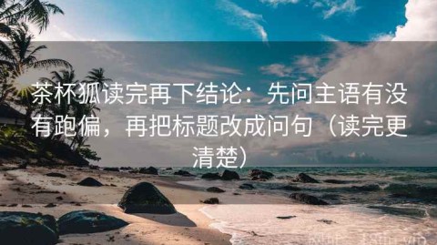 茶杯狐读完再下结论：先问主语有没有跑偏，再把标题改成问句（读完更清楚）