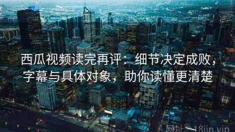 西瓜视频读完再评：细节决定成败，字幕与具体对象，助你读懂更清楚