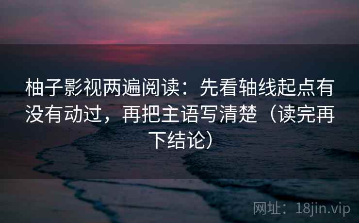 柚子影视两遍阅读:先看轴线起点有没有动过,再把主语写清楚(读完再下结论) 柚子影视两遍阅读:先看轴线起点有没有动过,再把主语写清楚(读完再下结论)