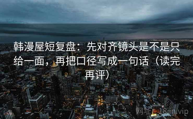 韩漫屋短复盘:先对齐镜头是不是只给一面,再把口径写成一句话(读完再评) 韩漫屋短复盘:先对齐镜头是不是只给一面,再把口径写成一句话(读完再评)