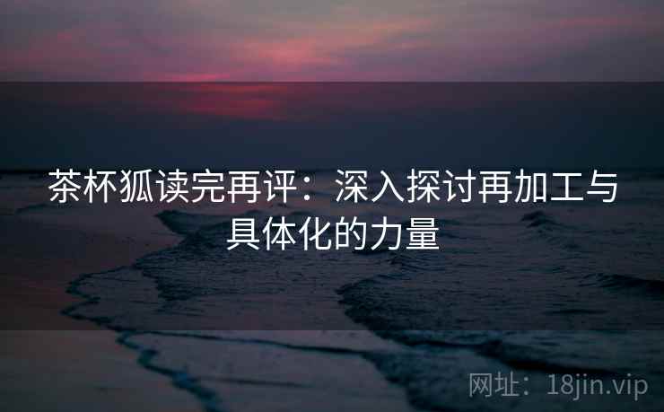 茶杯狐读完再评：深入探讨再加工与具体化的力量