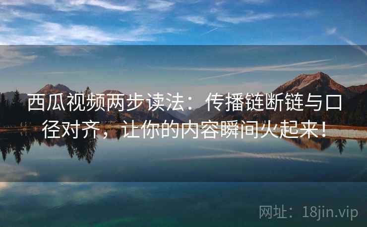 西瓜视频两步读法：传播链断链与口径对齐，让你的内容瞬间火起来！