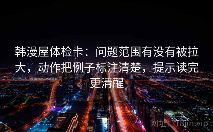 韩漫屋体检卡：问题范围有没有被拉大，动作把例子标注清楚，提示读完更清醒
