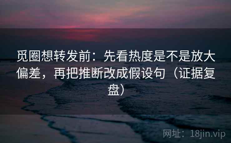 觅圈想转发前：先看热度是不是放大偏差，再把推断改成假设句（证据复盘）