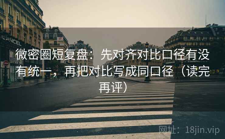 微密圈短复盘：先对齐对比口径有没有统一，再把对比写成同口径（读完再评）