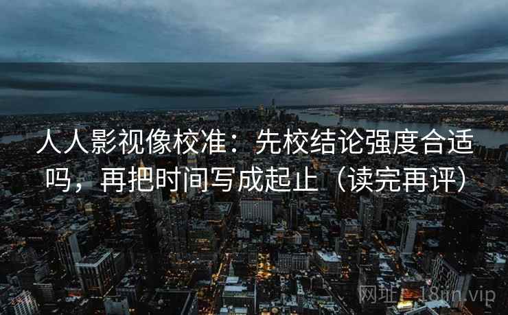 人人影视像校准：先校结论强度合适吗，再把时间写成起止（读完再评）