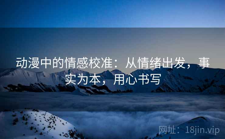 动漫中的情感校准：从情绪出发，事实为本，用心书写