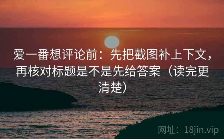 爱一番想评论前：先把截图补上下文，再核对标题是不是先给答案（读完更清楚）
