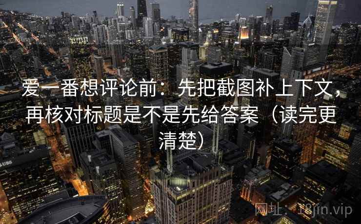 爱一番想评论前：先把截图补上下文，再核对标题是不是先给答案（读完更清楚）