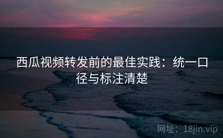 西瓜视频转发前的最佳实践：统一口径与标注清楚